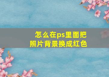 怎么在ps里面把照片背景换成红色