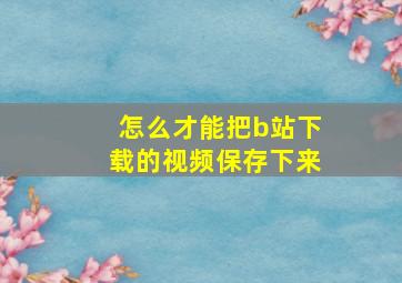 怎么才能把b站下载的视频保存下来