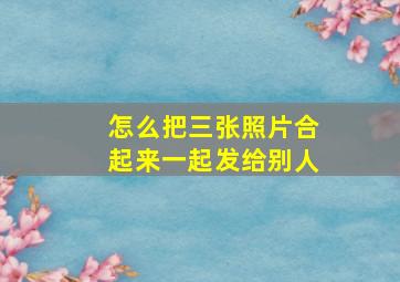 怎么把三张照片合起来一起发给别人