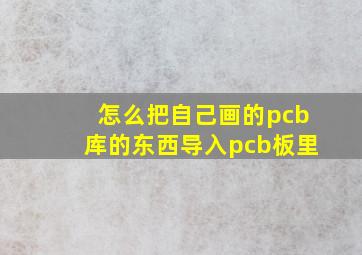 怎么把自己画的pcb库的东西导入pcb板里