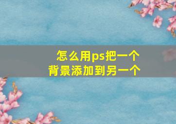 怎么用ps把一个背景添加到另一个