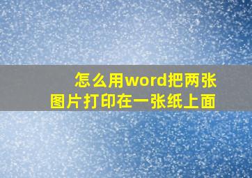 怎么用word把两张图片打印在一张纸上面