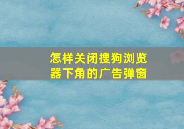 怎样关闭搜狗浏览器下角的广告弹窗