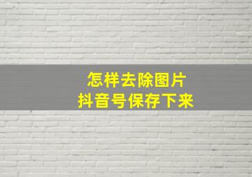 怎样去除图片抖音号保存下来