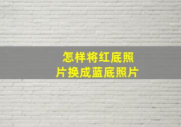 怎样将红底照片换成蓝底照片