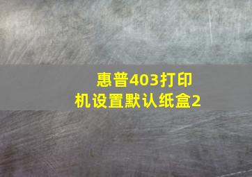 惠普403打印机设置默认纸盒2