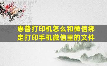 惠普打印机怎么和微信绑定打印手机微信里的文件