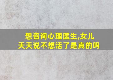 想咨询心理医生,女儿天天说不想活了是真的吗