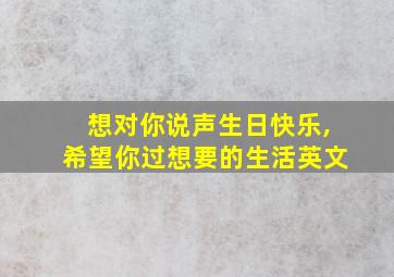 想对你说声生日快乐,希望你过想要的生活英文