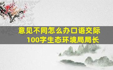 意见不同怎么办口语交际100字生态环境局局长