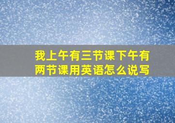 我上午有三节课下午有两节课用英语怎么说写