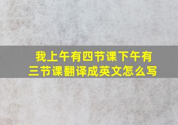 我上午有四节课下午有三节课翻译成英文怎么写