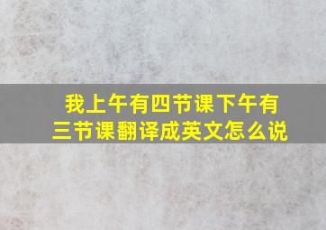 我上午有四节课下午有三节课翻译成英文怎么说