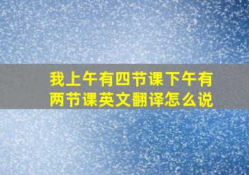 我上午有四节课下午有两节课英文翻译怎么说