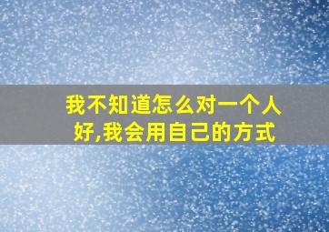 我不知道怎么对一个人好,我会用自己的方式