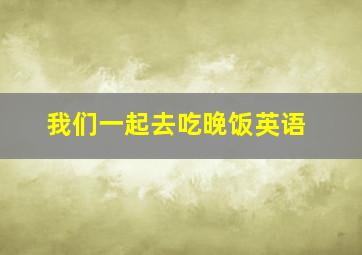 我们一起去吃晚饭英语