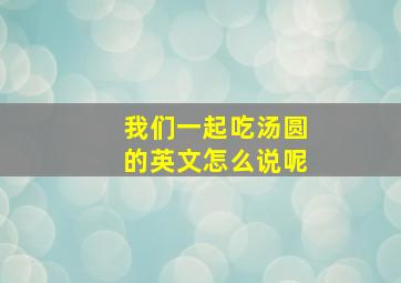 我们一起吃汤圆的英文怎么说呢