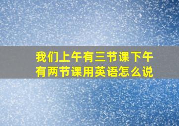 我们上午有三节课下午有两节课用英语怎么说