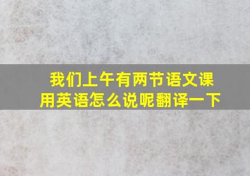 我们上午有两节语文课用英语怎么说呢翻译一下