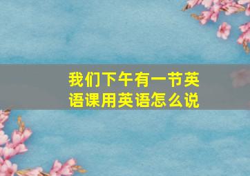 我们下午有一节英语课用英语怎么说