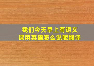 我们今天早上有语文课用英语怎么说呢翻译