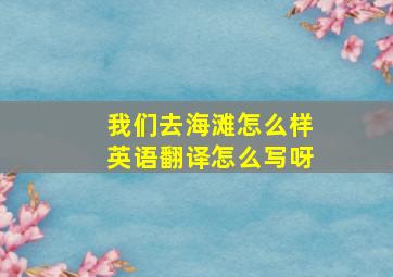 我们去海滩怎么样英语翻译怎么写呀