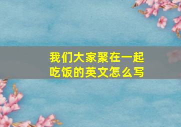 我们大家聚在一起吃饭的英文怎么写