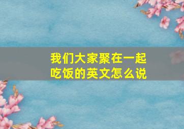 我们大家聚在一起吃饭的英文怎么说