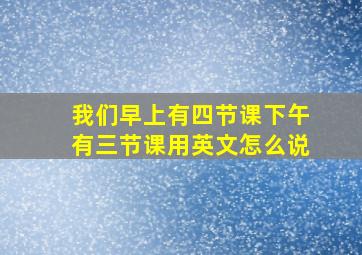 我们早上有四节课下午有三节课用英文怎么说