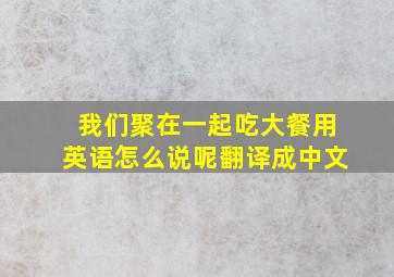 我们聚在一起吃大餐用英语怎么说呢翻译成中文