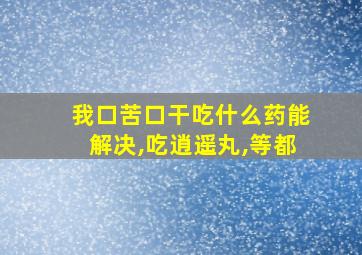 我口苦口干吃什么药能解决,吃逍遥丸,等都