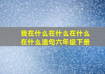 我在什么在什么在什么在什么造句六年级下册