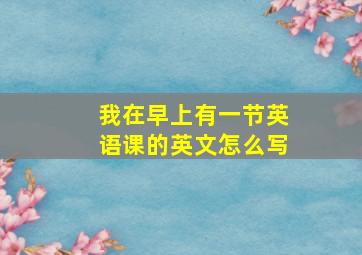 我在早上有一节英语课的英文怎么写