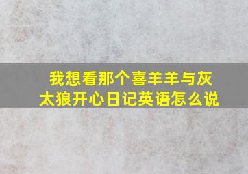 我想看那个喜羊羊与灰太狼开心日记英语怎么说