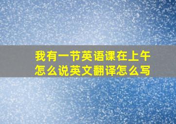 我有一节英语课在上午怎么说英文翻译怎么写