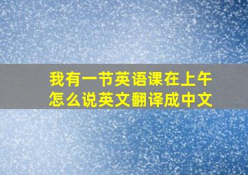 我有一节英语课在上午怎么说英文翻译成中文