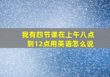 我有四节课在上午八点到12点用英语怎么说