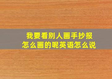 我要看别人画手抄报怎么画的呢英语怎么说