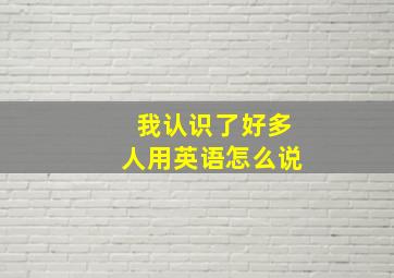 我认识了好多人用英语怎么说