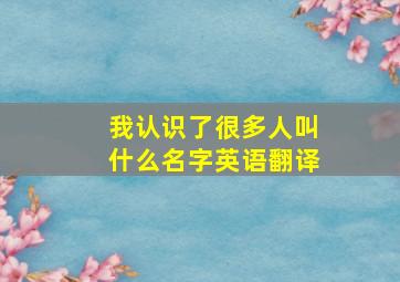 我认识了很多人叫什么名字英语翻译