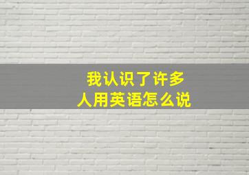 我认识了许多人用英语怎么说