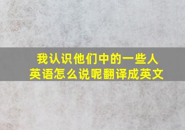 我认识他们中的一些人英语怎么说呢翻译成英文