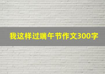 我这样过端午节作文300字