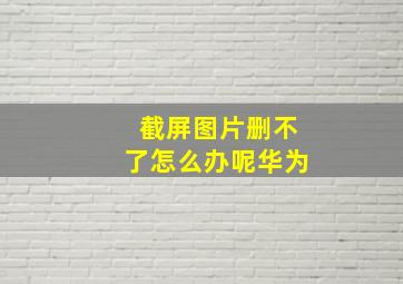 截屏图片删不了怎么办呢华为