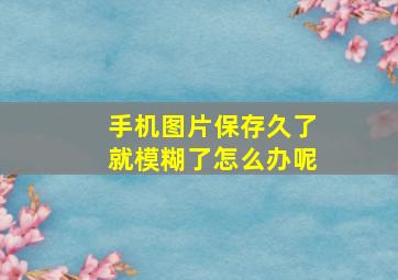 手机图片保存久了就模糊了怎么办呢