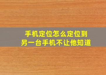 手机定位怎么定位到另一台手机不让他知道