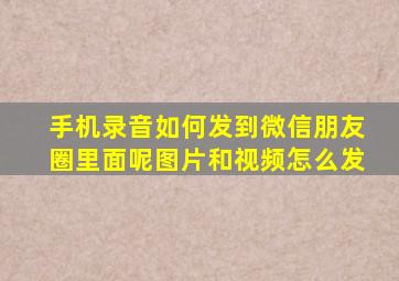 手机录音如何发到微信朋友圈里面呢图片和视频怎么发