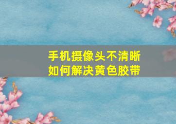 手机摄像头不清晰如何解决黄色胶带