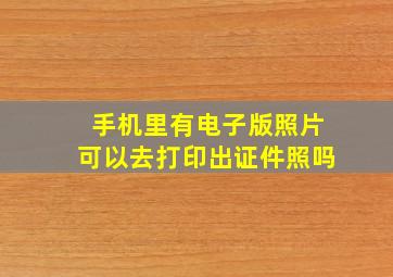 手机里有电子版照片可以去打印出证件照吗