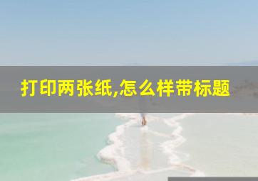 打印两张纸,怎么样带标题